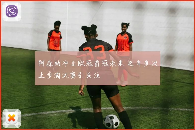 阿森纳冲击欧冠首冠未果 近年多次止步淘汰赛引关注