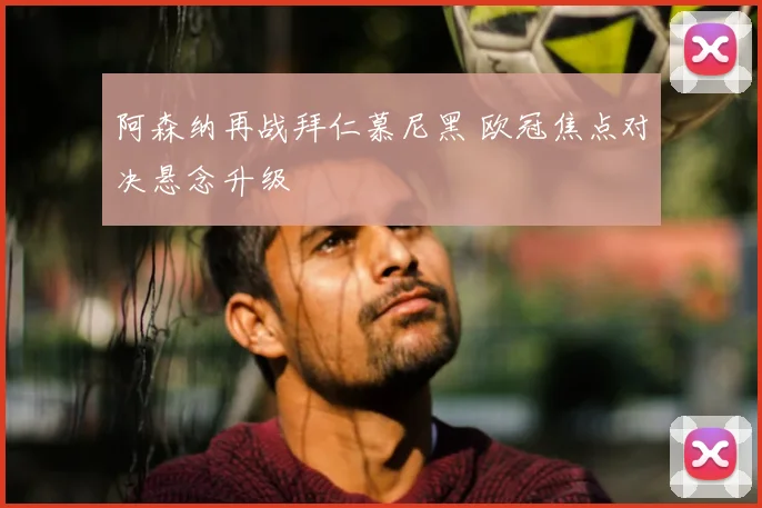 阿森纳再战拜仁慕尼黑 欧冠焦点对决悬念升级