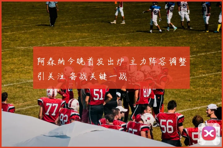 阿森纳今晚首发出炉 主力阵容调整引关注 备战关键一战
