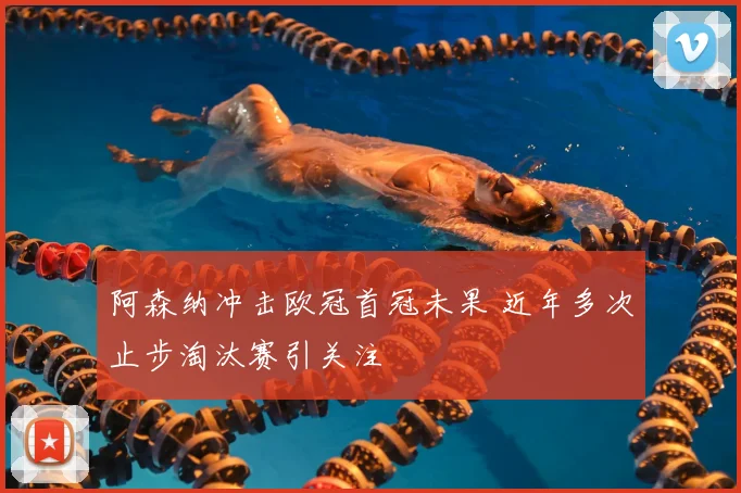 阿森纳冲击欧冠首冠未果 近年多次止步淘汰赛引关注