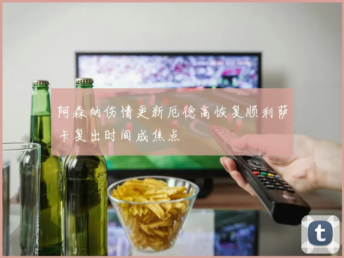 阿森纳伤情更新厄德高恢复顺利萨卡复出时间成焦点