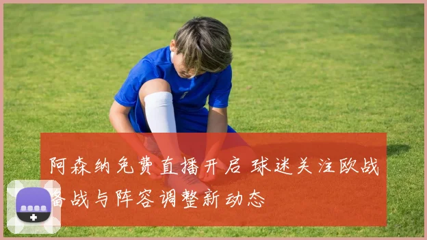 阿森纳免费直播开启 球迷关注欧战备战与阵容调整新动态