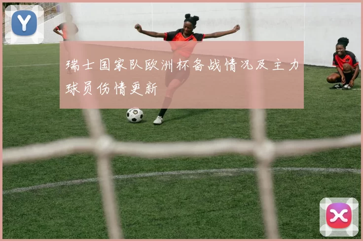 瑞士国家队欧洲杯备战情况及主力球员伤情更新
