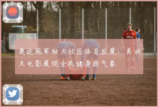 奥运冠军助力社区体育发展，真功夫电影展现全民健身新气象