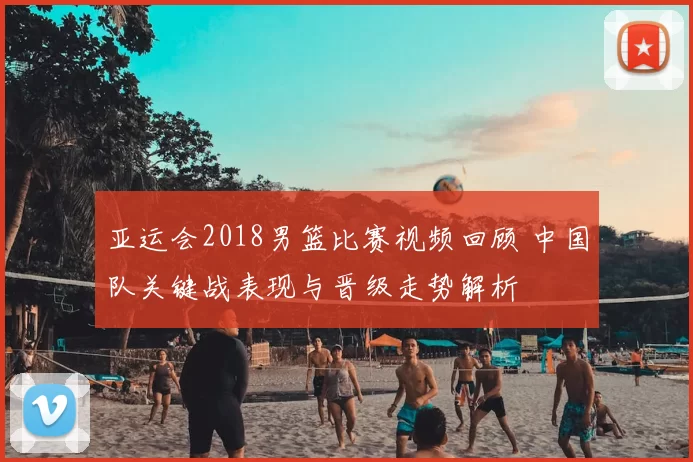 亚运会2018男篮比赛视频回顾 中国队关键战表现与晋级走势解析