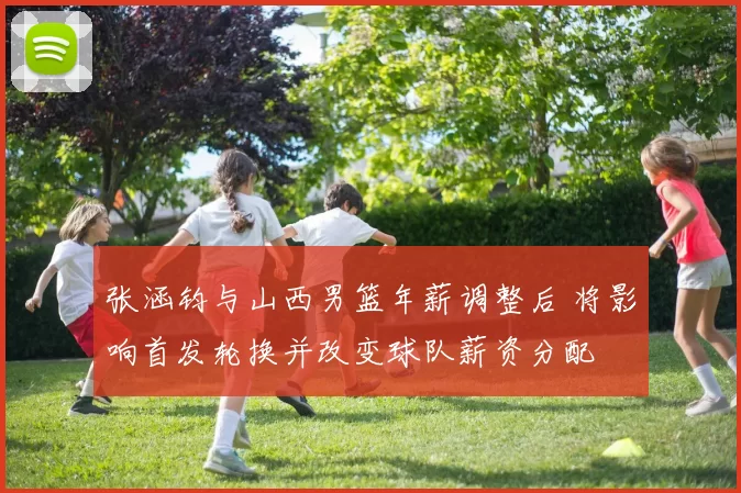 张涵钧与山西男篮年薪调整后 将影响首发轮换并改变球队薪资分配