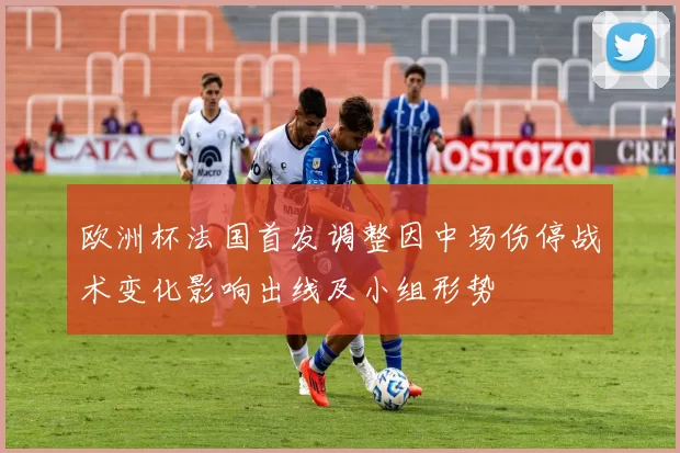 欧洲杯法国首发调整因中场伤停战术变化影响出线及小组形势
