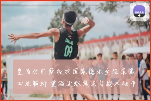 皇马对巴萨经典国家德比全场录像回放解析 重温进球焦点与战术细节