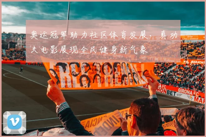 奥运冠军助力社区体育发展，真功夫电影展现全民健身新气象