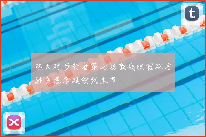 热火对步行者第七场激战收官双方胜负悬念延续到末节