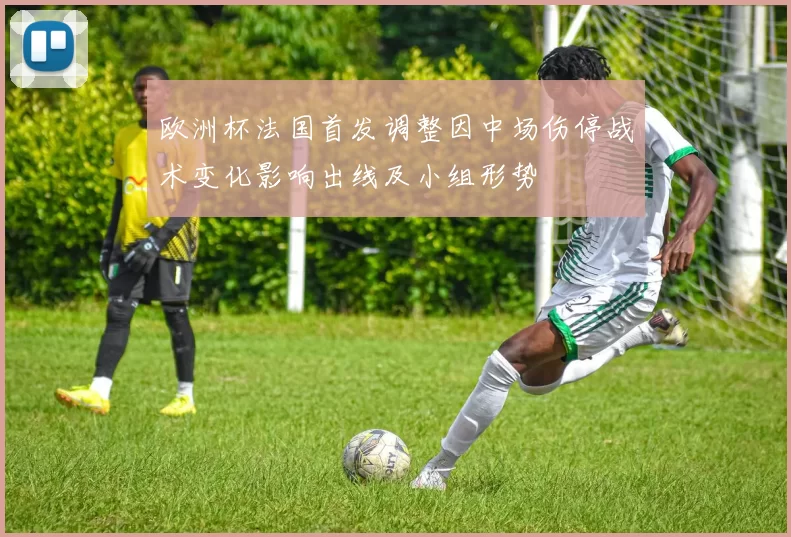 欧洲杯法国首发调整因中场伤停战术变化影响出线及小组形势