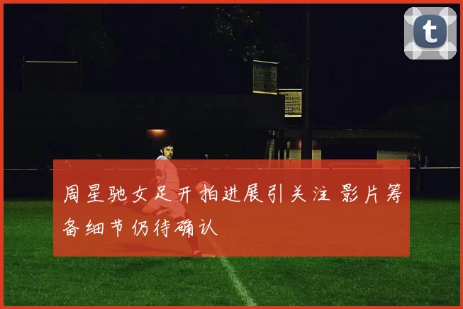 周星驰女足开拍进展引关注 影片筹备细节仍待确认