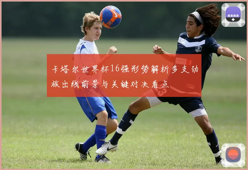 卡塔尔世界杯16强形势解析多支劲旅出线前景与关键对决看点