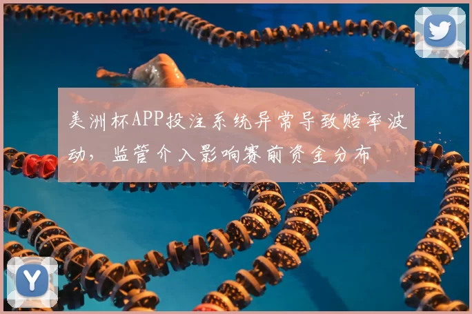 美洲杯APP投注系统异常导致赔率波动，监管介入影响赛前资金分布