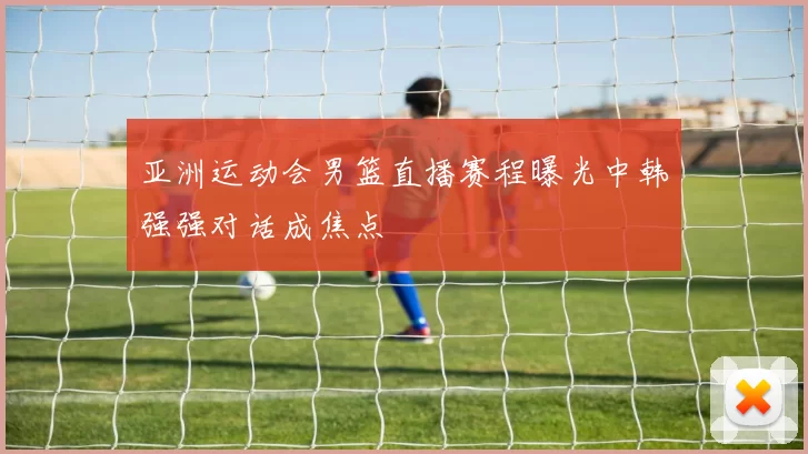 亚洲运动会男篮直播赛程曝光中韩强强对话成焦点