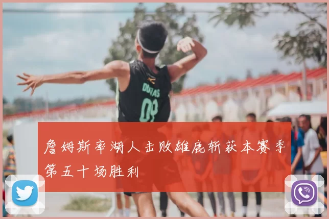 詹姆斯率湖人击败雄鹿斩获本赛季第五十场胜利