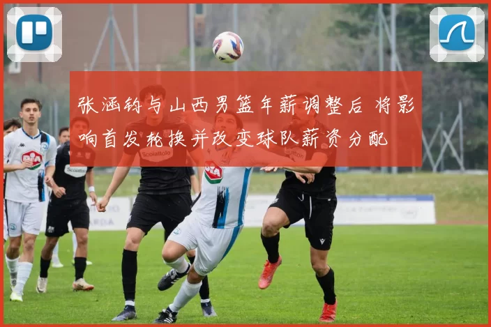 张涵钧与山西男篮年薪调整后 将影响首发轮换并改变球队薪资分配