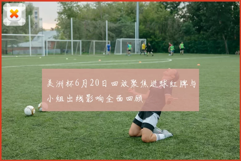 美洲杯6月20日回放聚焦进球红牌与小组出线影响全面回顾