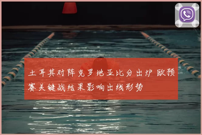 土耳其对阵克罗地亚比分出炉 欧预赛关键战结果影响出线形势