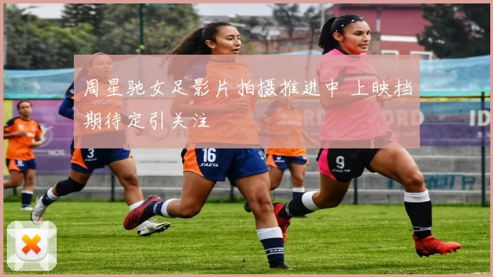 周星驰女足影片拍摄推进中 上映档期待定引关注