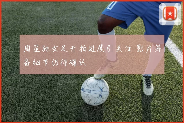 周星驰女足开拍进展引关注 影片筹备细节仍待确认