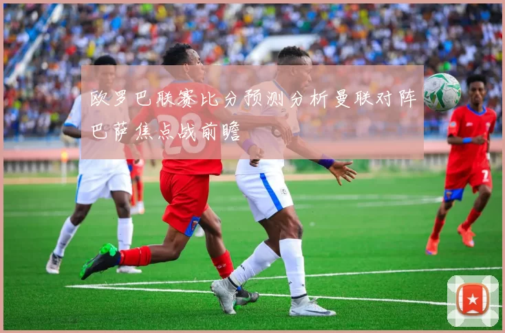 欧罗巴联赛比分预测分析曼联对阵巴萨焦点战前瞻