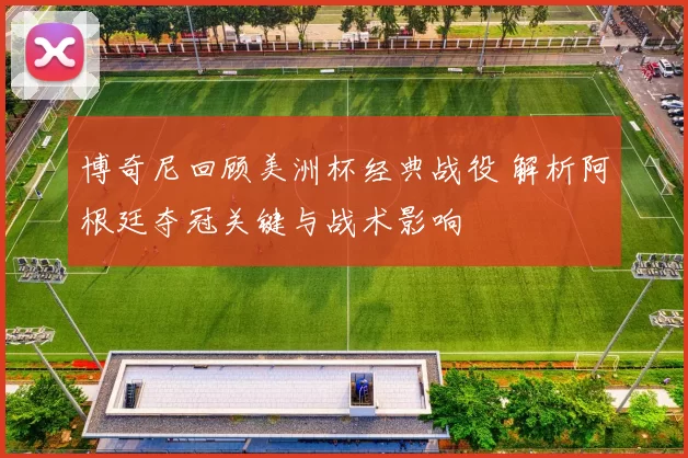 博奇尼回顾美洲杯经典战役 解析阿根廷夺冠关键与战术影响