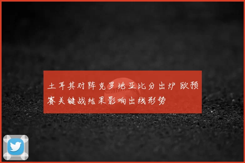 土耳其对阵克罗地亚比分出炉 欧预赛关键战结果影响出线形势