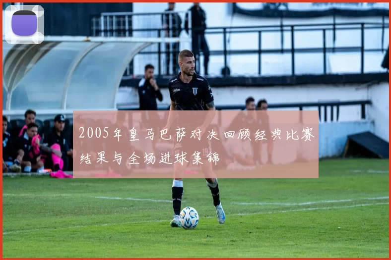 2005年皇马巴萨对决回顾经典比赛结果与全场进球集锦