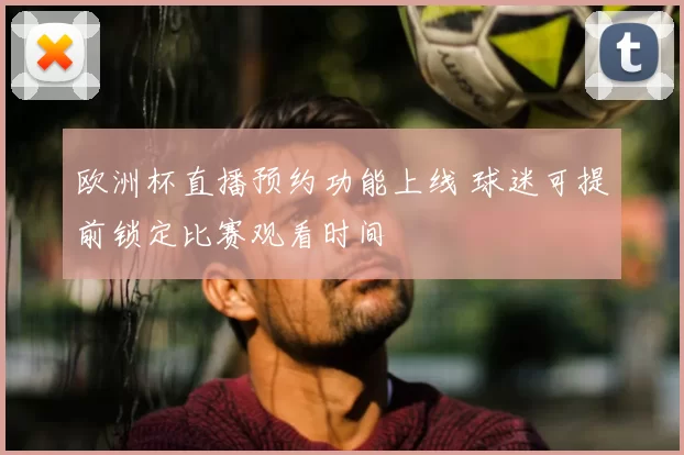 欧洲杯直播预约功能上线 球迷可提前锁定比赛观看时间
