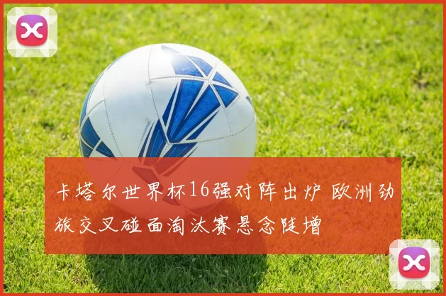 卡塔尔世界杯16强对阵出炉 欧洲劲旅交叉碰面淘汰赛悬念陡增