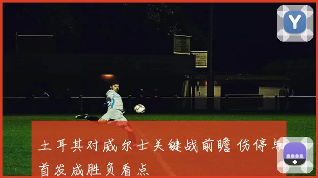 土耳其对威尔士关键战前瞻 伤停与首发成胜负看点