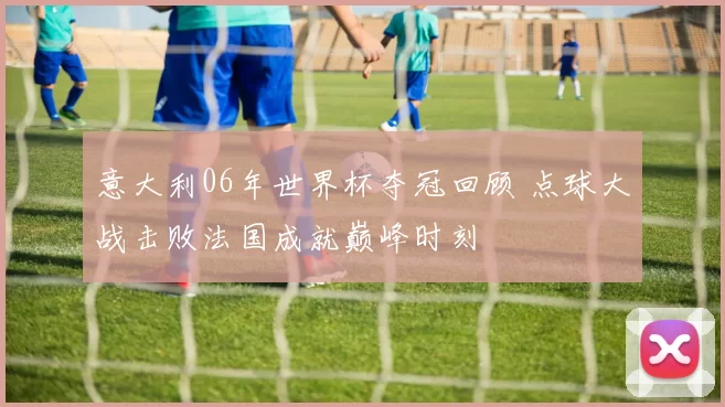意大利06年世界杯夺冠回顾 点球大战击败法国成就巅峰时刻