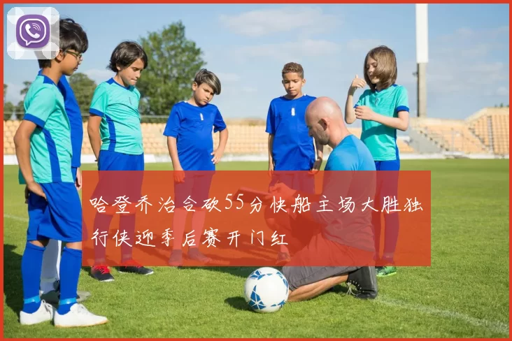 哈登乔治合砍55分快船主场大胜独行侠迎季后赛开门红