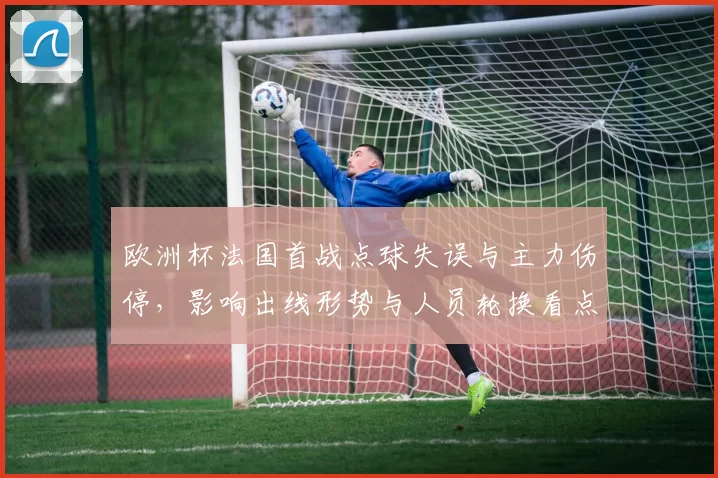 欧洲杯法国首战点球失误与主力伤停，影响出线形势与人员轮换看点