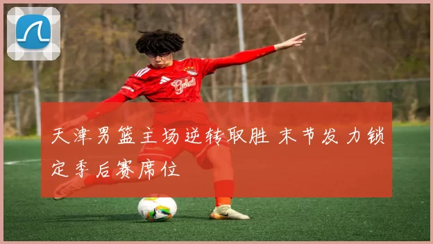 天津男篮主场逆转取胜 末节发力锁定季后赛席位