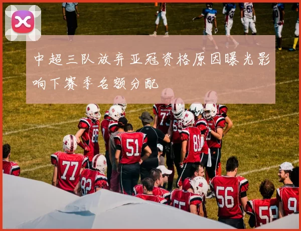 中超三队放弃亚冠资格原因曝光影响下赛季名额分配