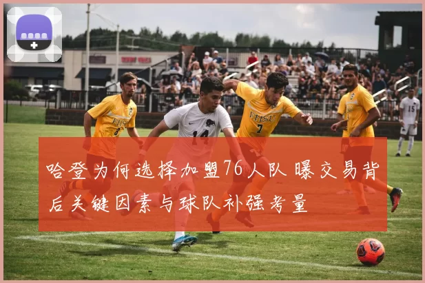 哈登为何选择加盟76人队 曝交易背后关键因素与球队补强考量